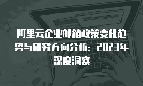 阿里云企业邮箱政策变化趋势与研究方向分析：2023年深度洞察
