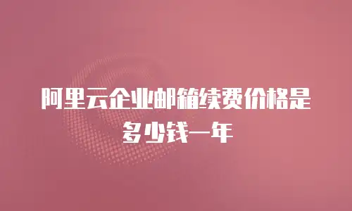 阿里云企业邮箱续费价格是多少钱一年