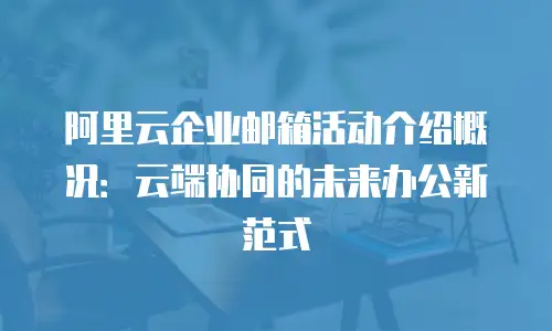 阿里云企业邮箱活动介绍概况:云端协同的未来办公新范式