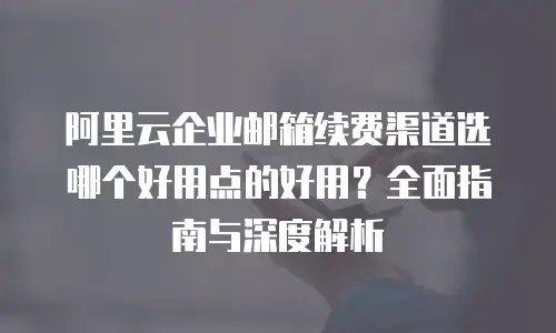 阿里云企业邮箱续费渠道选哪个好用点的好用？全面指南与深度解析