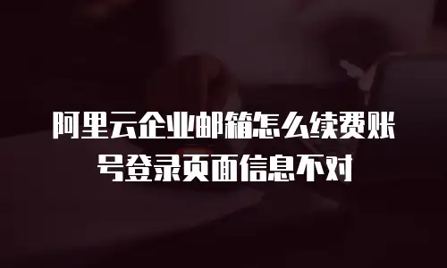 阿里云企业邮箱怎么续费账号登录页面信息不对