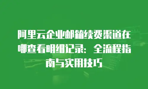 阿里云企业邮箱续费渠道在哪查看明细记录：全流程指南与实用技巧