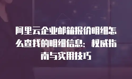 阿里云企业邮箱报价明细怎么查找的明细信息：权威指南与实用技巧