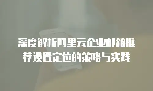 深度解析阿里云企业邮箱推荐设置定位的策略与实践