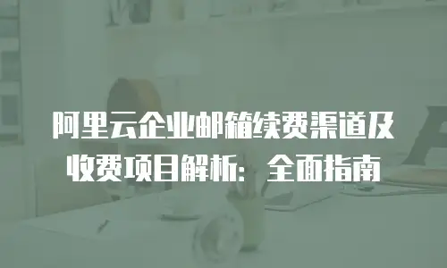 阿里云企业邮箱续费渠道及收费项目解析：全面指南