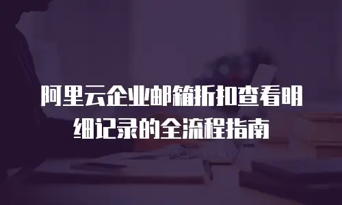 阿里云企业邮箱折扣查看明细记录的全流程指南
