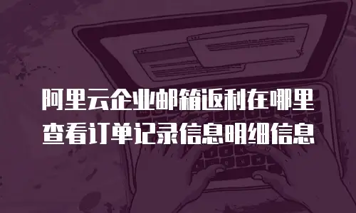 阿里云企业邮箱返利在哪里查看订单记录信息明细信息