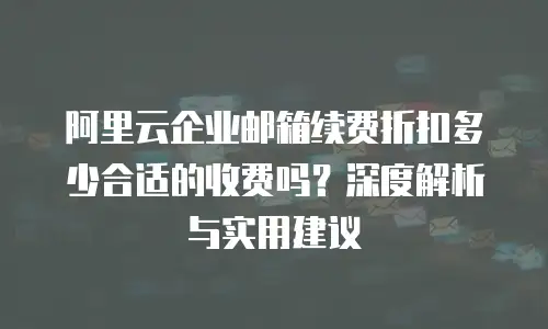 阿里云企业邮箱续费折扣多少合适的收费吗？深度解析与实用建议