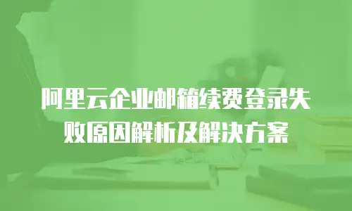阿里云企业邮箱续费登录失败原因解析及解决方案