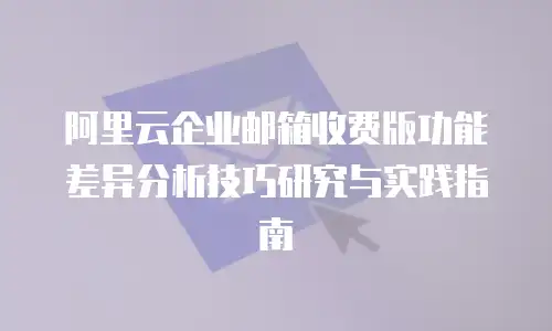 阿里云企业邮箱收费版功能差异分析技巧研究与实践指南