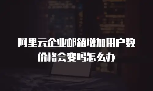 阿里云企业邮箱增加用户数价格会变吗怎么办