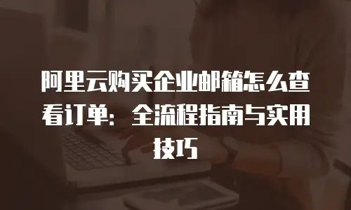 阿里云购买企业邮箱怎么查看订单:全流程指南与实用技巧