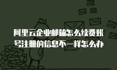 阿里云企业邮箱怎么续费账号注册的信息不一样怎么办