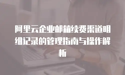 阿里云企业邮箱续费渠道明细记录的管理指南与操作解析