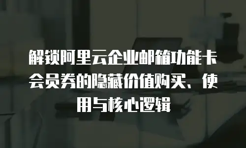 解锁阿里云企业邮箱功能卡会员券的隐藏价值购买、使用与核心逻辑