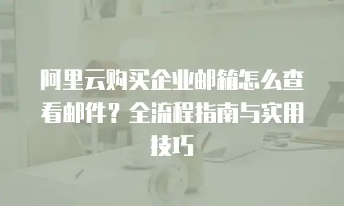 阿里云购买企业邮箱怎么查看邮件？全流程指南与实用技巧