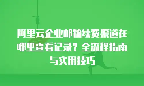 阿里云企业邮箱续费渠道在哪里查看记录？全流程指南与实用技巧