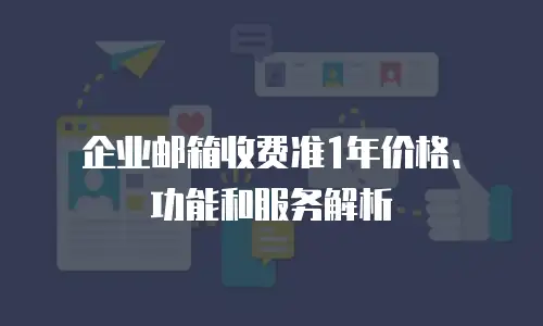  企业邮箱收费准1年价格、功能和服务解析