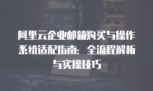 阿里云企业邮箱购买与操作系统适配指南：全流程解析与实操技巧