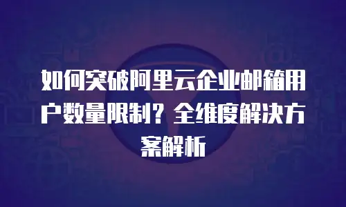 如何突破阿里云企业邮箱用户数量限制？全维度解决方案解析  