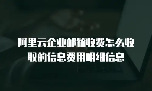 阿里云企业邮箱收费怎么收取的信息费用明细信息