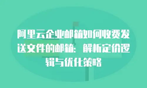 阿里云企业邮箱如何收费发送文件的邮箱：解析定价逻辑与优化策略
