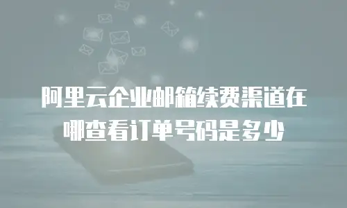 阿里云企业邮箱续费渠道在哪查看订单号码是多少
