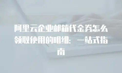阿里云企业邮箱代金券怎么领取使用的明细：一站式指南