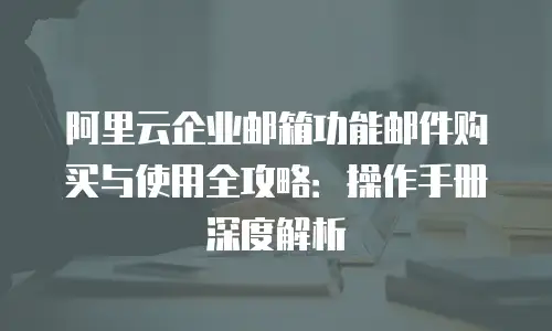 阿里云企业邮箱功能邮件购买与使用全攻略：操作手册深度解析