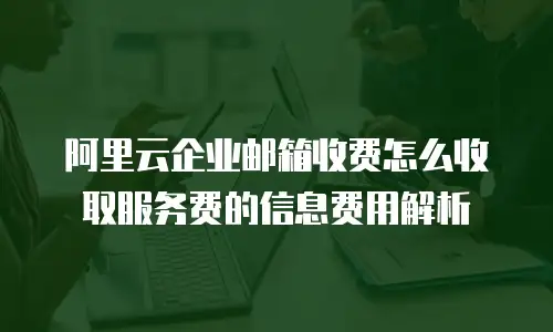 阿里云企业邮箱收费怎么收取服务费的信息费用解析