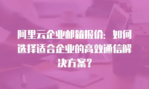 阿里云企业邮箱报价：如何选择适合企业的高效通信解决方案？