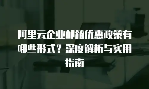 阿里云企业邮箱优惠政策有哪些形式？深度解析与实用指南