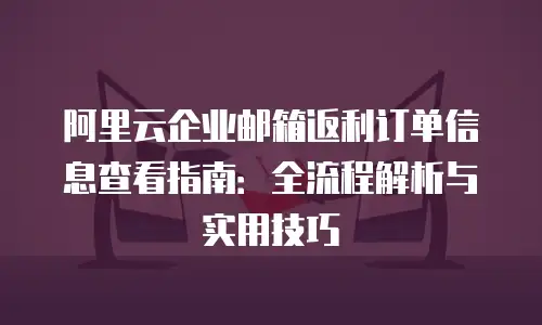 阿里云企业邮箱返利订单信息查看指南：全流程解析与实用技巧