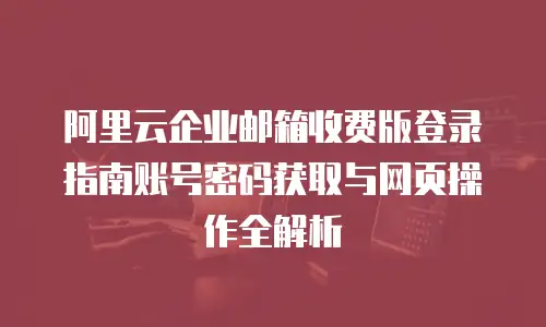阿里云企业邮箱收费版登录指南账号密码获取与网页操作全解析