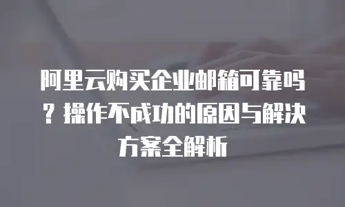 阿里云购买企业邮箱可靠吗?操作不成功的原因与解决方案全解析