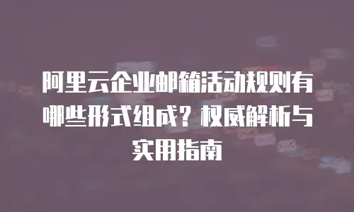 阿里云企业邮箱活动规则有哪些形式组成？权威解析与实用指南