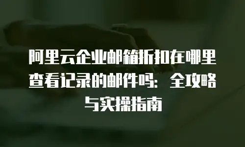 阿里云企业邮箱折扣在哪里查看记录的邮件吗:全攻略与实操指南
