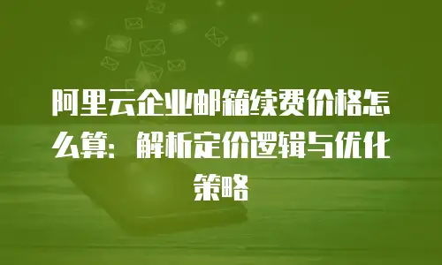 阿里云企业邮箱续费价格怎么算:解析定价逻辑与优化策略