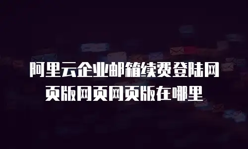 阿里云企业邮箱续费登陆网页版网页网页版在哪里