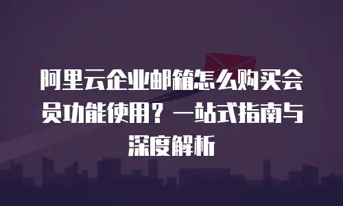阿里云企业邮箱怎么购买会员功能使用？一站式指南与深度解析