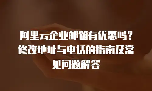 阿里云企业邮箱有优惠吗？修改地址与电话的指南及常见问题解答
