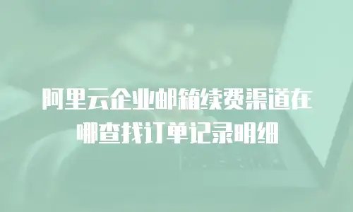 阿里云企业邮箱续费渠道在哪查找订单记录明细
