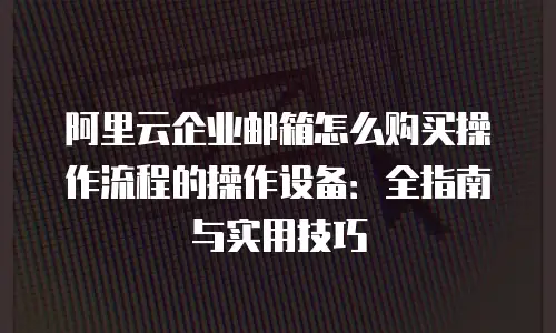 阿里云企业邮箱怎么购买操作流程的操作设备：全指南与实用技巧