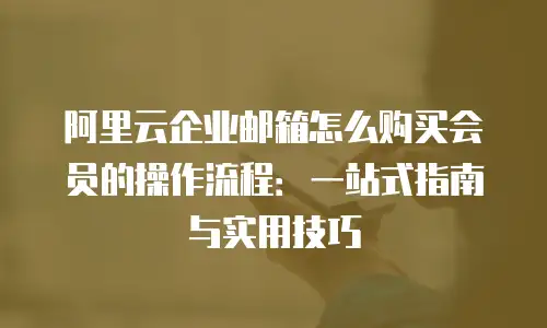 阿里云企业邮箱怎么购买会员的操作流程：一站式指南与实用技巧