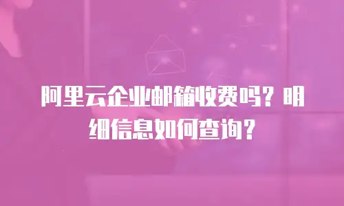 阿里云企业邮箱收费吗？明细信息如何查询？