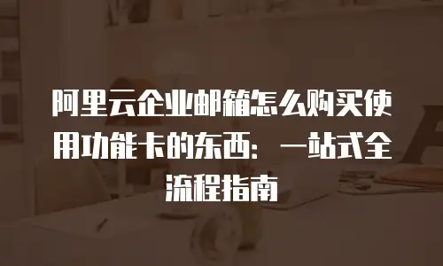 阿里云企业邮箱怎么购买使用功能卡的东西：一站式全流程指南