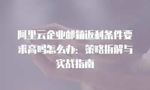 阿里云企业邮箱返利条件要求高吗怎么办:策略拆解与实战指南