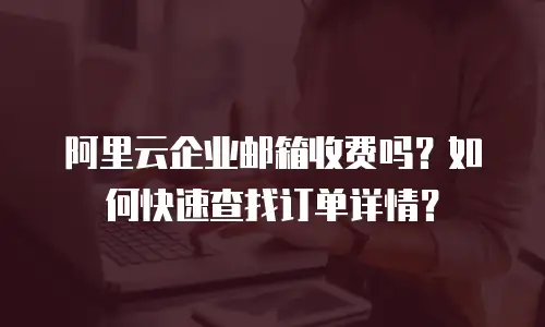 阿里云企业邮箱收费吗？如何快速查找订单详情？