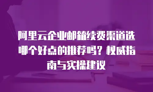 阿里云企业邮箱续费渠道选哪个好点的推荐吗？权威指南与实操建议