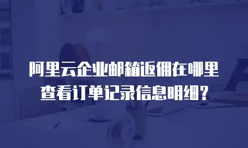 阿里云企业邮箱返佣在哪里查看订单记录信息明细？